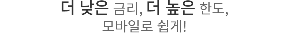더 낮은 금리, 더 높은 한도, 모바일로 쉽게!